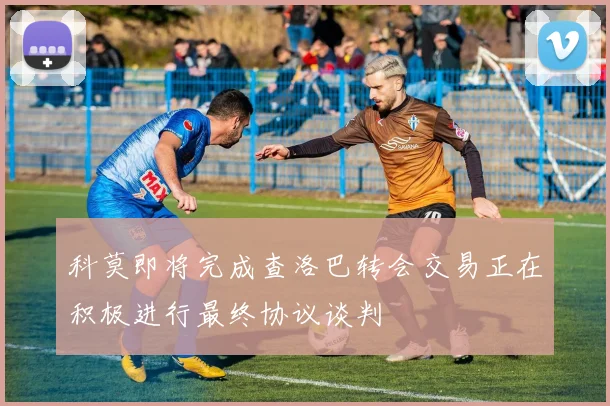 科莫即将完成查洛巴转会交易正在积极进行最终协议谈判