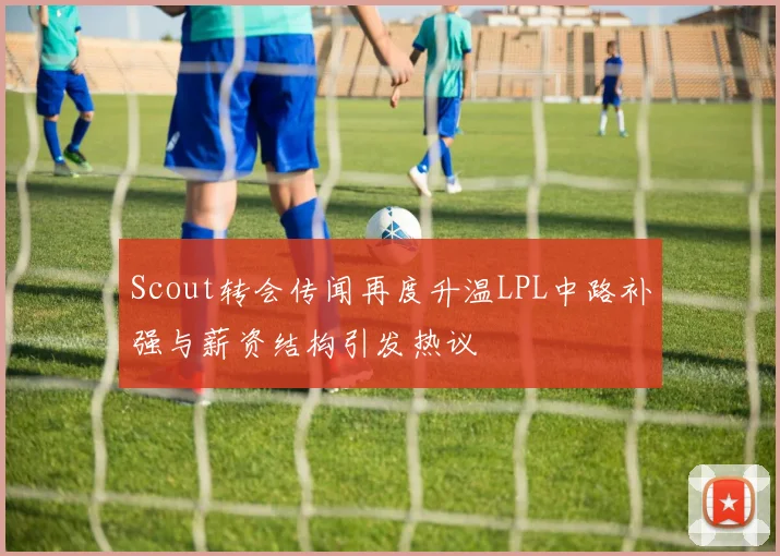 Scout转会传闻再度升温LPL中路补强与薪资结构引发热议