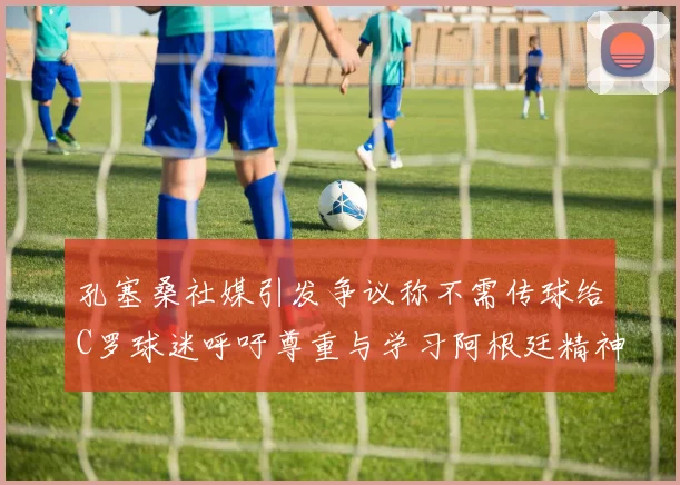 孔塞桑社媒引发争议称不需传球给C罗球迷呼吁尊重与学习阿根廷精神